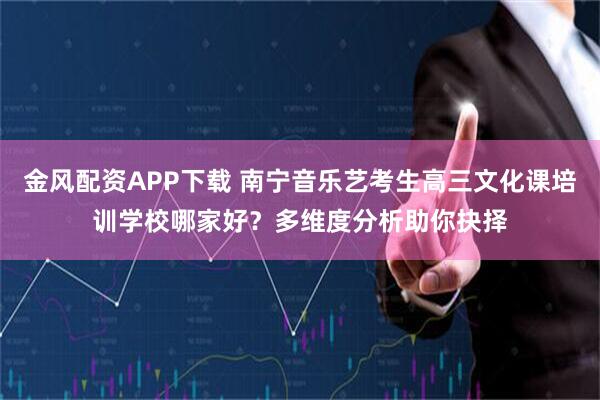 金风配资APP下载 南宁音乐艺考生高三文化课培训学校哪家好？多维度分析助你抉择