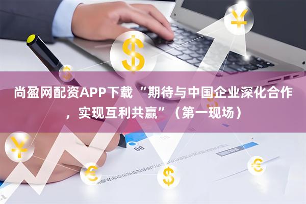 尚盈网配资APP下载 “期待与中国企业深化合作，实现互利共赢”（第一现场）