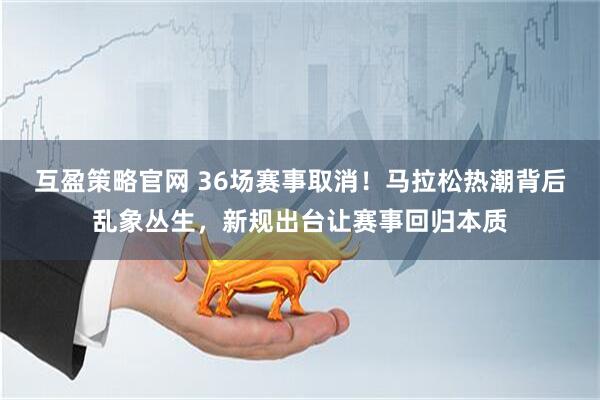互盈策略官网 36场赛事取消！马拉松热潮背后乱象丛生，新规出台让赛事回归本质