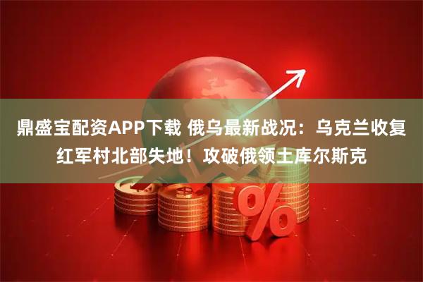 鼎盛宝配资APP下载 俄乌最新战况：乌克兰收复红军村北部失地！攻破俄领土库尔斯克