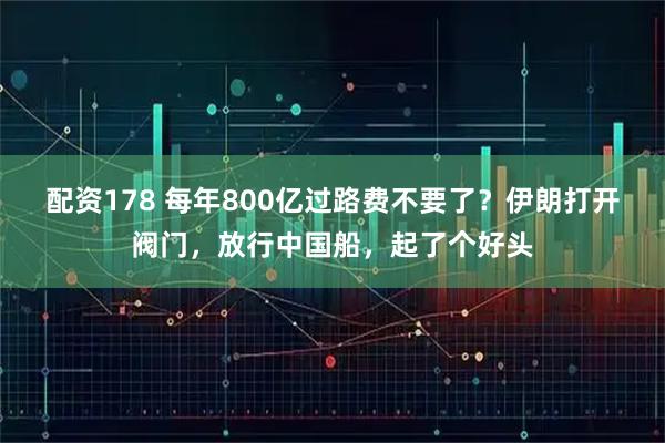 配资178 每年800亿过路费不要了？伊朗打开阀门，放行中国船，起了个好头