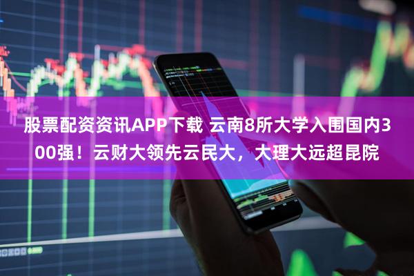 股票配资资讯APP下载 云南8所大学入围国内300强！云财大领先云民大，大理大远超昆院